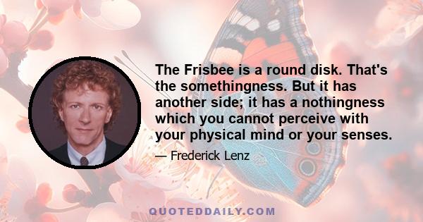 The Frisbee is a round disk. That's the somethingness. But it has another side; it has a nothingness which you cannot perceive with your physical mind or your senses.