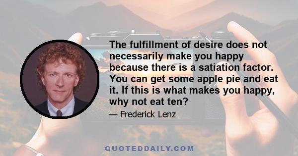 The fulfillment of desire does not necessarily make you happy because there is a satiation factor. You can get some apple pie and eat it. If this is what makes you happy, why not eat ten?