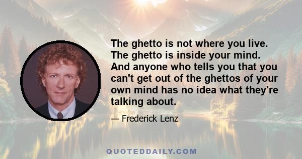 The ghetto is not where you live. The ghetto is inside your mind. And anyone who tells you that you can't get out of the ghettos of your own mind has no idea what they're talking about.