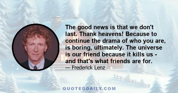 The good news is that we don't last. Thank heavens! Because to continue the drama of who you are, is boring, ultimately. The universe is our friend because it kills us - and that's what friends are for.