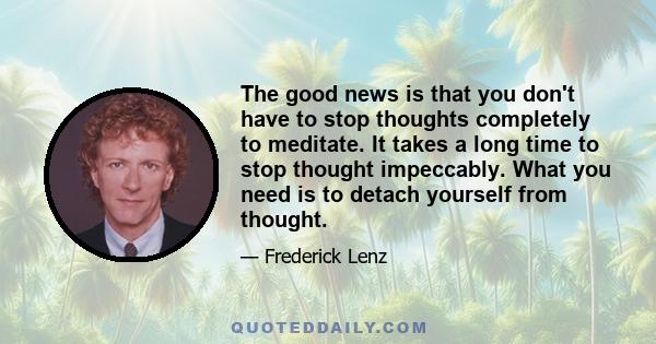 The good news is that you don't have to stop thoughts completely to meditate. It takes a long time to stop thought impeccably. What you need is to detach yourself from thought.