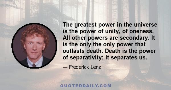 The greatest power in the universe is the power of unity, of oneness. All other powers are secondary. It is the only the only power that outlasts death. Death is the power of separativity; it separates us.