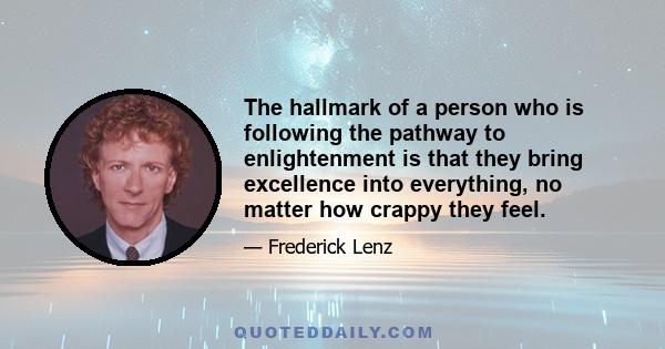 The hallmark of a person who is following the pathway to enlightenment is that they bring excellence into everything, no matter how crappy they feel.