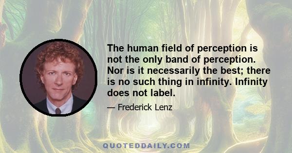 The human field of perception is not the only band of perception. Nor is it necessarily the best; there is no such thing in infinity. Infinity does not label.