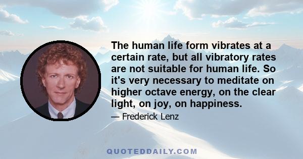 The human life form vibrates at a certain rate, but all vibratory rates are not suitable for human life. So it's very necessary to meditate on higher octave energy, on the clear light, on joy, on happiness.