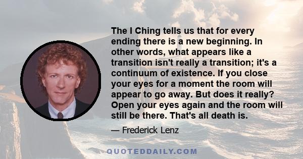 The I Ching tells us that for every ending there is a new beginning. In other words, what appears like a transition isn't really a transition; it's a continuum of existence. If you close your eyes for a moment the room