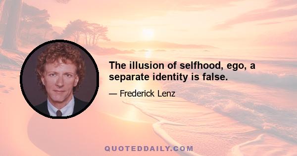 The illusion of selfhood, ego, a separate identity is false.