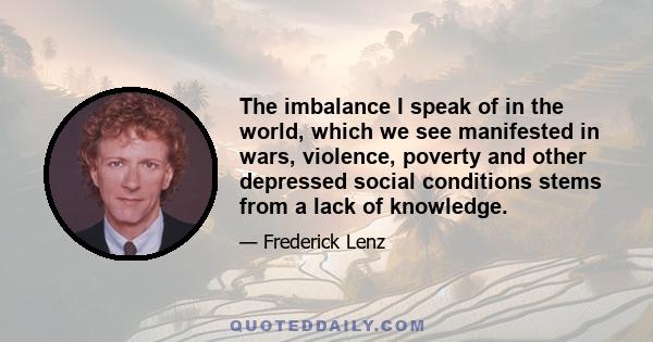 The imbalance I speak of in the world, which we see manifested in wars, violence, poverty and other depressed social conditions stems from a lack of knowledge.