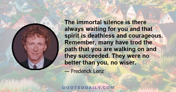 The immortal silence is there always waiting for you and that spirit is deathless and courageous. Remember, many have trod the path that you are walking on and they succeeded. They were no better than you, no wiser.