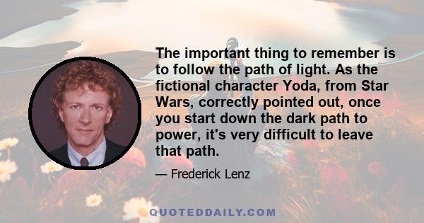 The important thing to remember is to follow the path of light. As the fictional character Yoda, from Star Wars, correctly pointed out, once you start down the dark path to power, it's very difficult to leave that path.