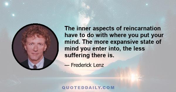 The inner aspects of reincarnation have to do with where you put your mind. The more expansive state of mind you enter into, the less suffering there is.