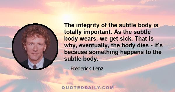 The integrity of the subtle body is totally important. As the subtle body wears, we get sick. That is why, eventually, the body dies - it's because something happens to the subtle body.