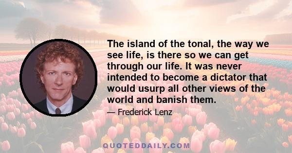 The island of the tonal, the way we see life, is there so we can get through our life. It was never intended to become a dictator that would usurp all other views of the world and banish them.