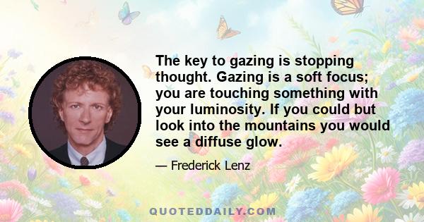 The key to gazing is stopping thought. Gazing is a soft focus; you are touching something with your luminosity. If you could but look into the mountains you would see a diffuse glow.