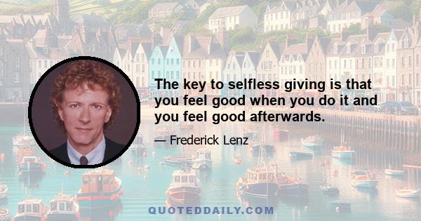 The key to selfless giving is that you feel good when you do it and you feel good afterwards.