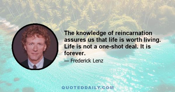 The knowledge of reincarnation assures us that life is worth living. Life is not a one-shot deal. It is forever.