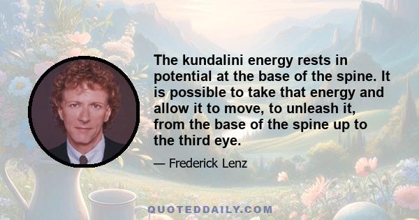 The kundalini energy rests in potential at the base of the spine. It is possible to take that energy and allow it to move, to unleash it, from the base of the spine up to the third eye.