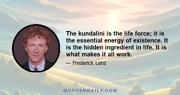 The kundalini is the life force; it is the essential energy of existence. It is the hidden ingredient in life. It is what makes it all work.