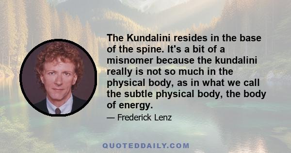 The Kundalini resides in the base of the spine. It's a bit of a misnomer because the kundalini really is not so much in the physical body, as in what we call the subtle physical body, the body of energy.