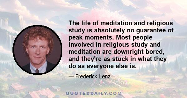 The life of meditation and religious study is absolutely no guarantee of peak moments. Most people involved in religious study and meditation are downright bored, and they're as stuck in what they do as everyone else is.