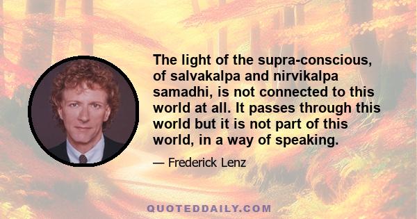 The light of the supra-conscious, of salvakalpa and nirvikalpa samadhi, is not connected to this world at all. It passes through this world but it is not part of this world, in a way of speaking.