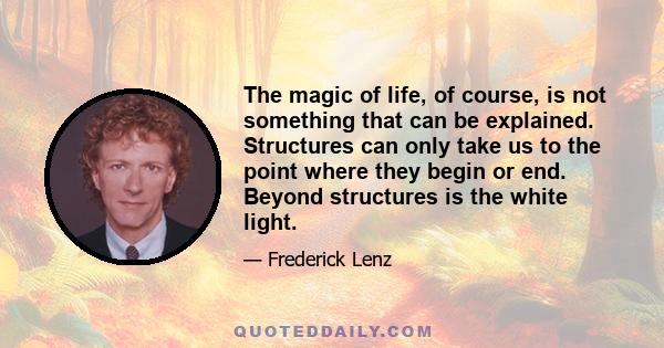 The magic of life, of course, is not something that can be explained. Structures can only take us to the point where they begin or end. Beyond structures is the white light.