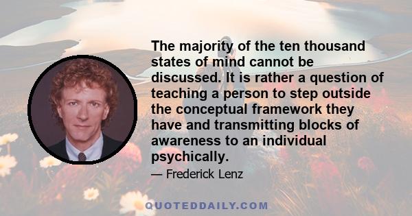 The majority of the ten thousand states of mind cannot be discussed. It is rather a question of teaching a person to step outside the conceptual framework they have and transmitting blocks of awareness to an individual