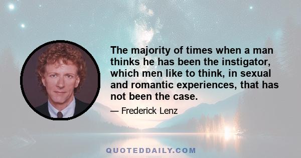 The majority of times when a man thinks he has been the instigator, which men like to think, in sexual and romantic experiences, that has not been the case.