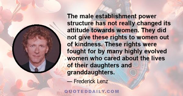 The male establishment power structure has not really changed its attitude towards women. They did not give these rights to women out of kindness. These rights were fought for by many highly evolved women who cared