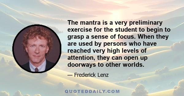 The mantra is a very preliminary exercise for the student to begin to grasp a sense of focus. When they are used by persons who have reached very high levels of attention, they can open up doorways to other worlds.