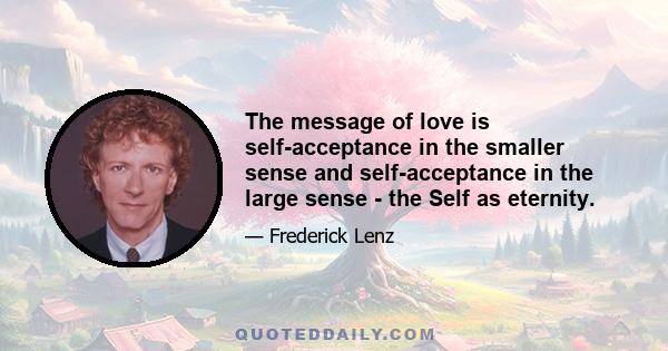 The message of love is self-acceptance in the smaller sense and self-acceptance in the large sense - the Self as eternity.