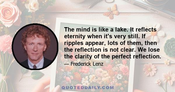 The mind is like a lake. It reflects eternity when it's very still. If ripples appear, lots of them, then the reflection is not clear. We lose the clarity of the perfect reflection.