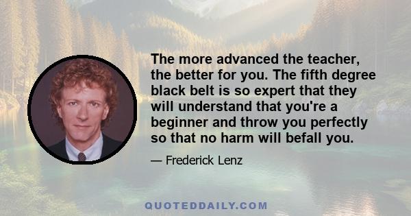 The more advanced the teacher, the better for you. The fifth degree black belt is so expert that they will understand that you're a beginner and throw you perfectly so that no harm will befall you.