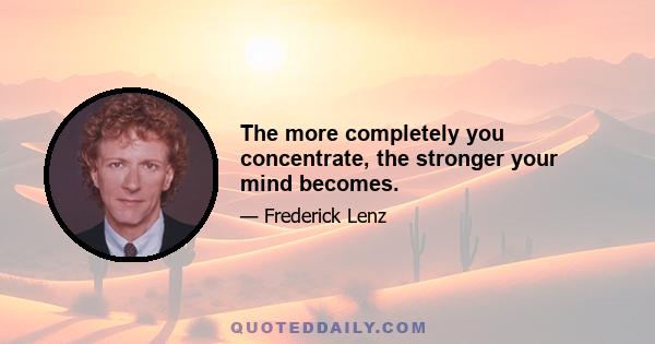 The more completely you concentrate, the stronger your mind becomes.