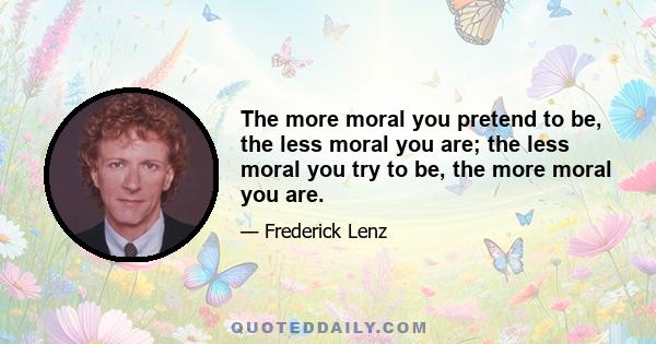 The more moral you pretend to be, the less moral you are; the less moral you try to be, the more moral you are.