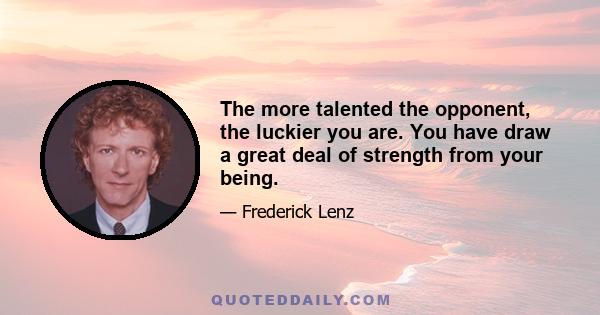 The more talented the opponent, the luckier you are. You have draw a great deal of strength from your being.