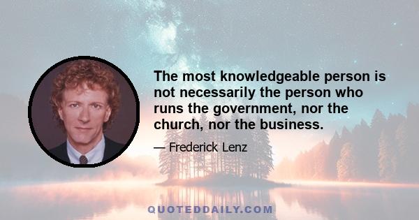 The most knowledgeable person is not necessarily the person who runs the government, nor the church, nor the business.