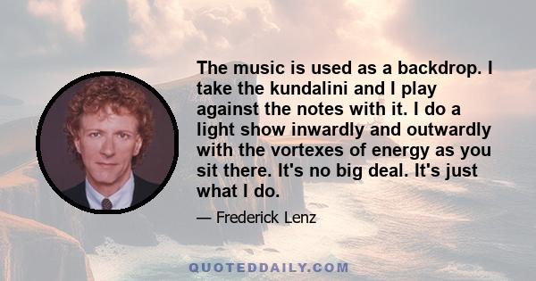 The music is used as a backdrop. I take the kundalini and I play against the notes with it. I do a light show inwardly and outwardly with the vortexes of energy as you sit there. It's no big deal. It's just what I do.