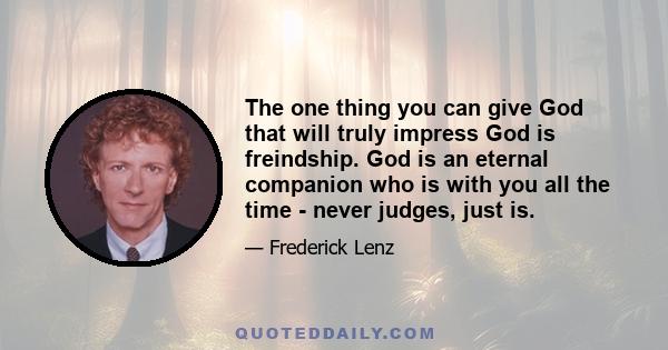 The one thing you can give God that will truly impress God is freindship. God is an eternal companion who is with you all the time - never judges, just is.