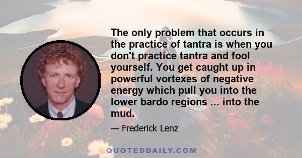 The only problem that occurs in the practice of tantra is when you don't practice tantra and fool yourself. You get caught up in powerful vortexes of negative energy which pull you into the lower bardo regions ... into