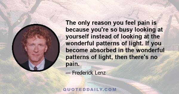 The only reason you feel pain is because you're so busy looking at yourself instead of looking at the wonderful patterns of light. If you become absorbed in the wonderful patterns of light, then there's no pain.