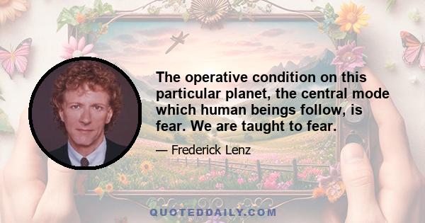 The operative condition on this particular planet, the central mode which human beings follow, is fear. We are taught to fear.