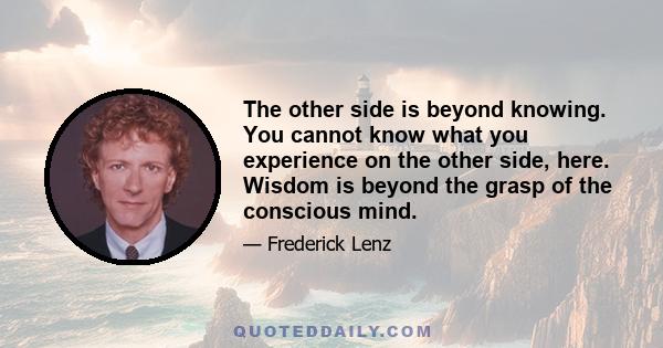 The other side is beyond knowing. You cannot know what you experience on the other side, here. Wisdom is beyond the grasp of the conscious mind.