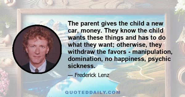 The parent gives the child a new car, money. They know the child wants these things and has to do what they want; otherwise, they withdraw the favors - manipulation, domination, no happiness, psychic sickness.