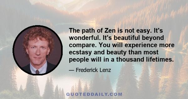 The path of Zen is not easy. It's wonderful. It's beautiful beyond compare. You will experience more ecstasy and beauty than most people will in a thousand lifetimes.