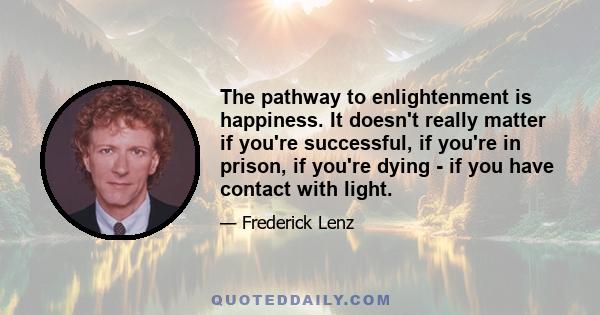 The pathway to enlightenment is happiness. It doesn't really matter if you're successful, if you're in prison, if you're dying - if you have contact with light.