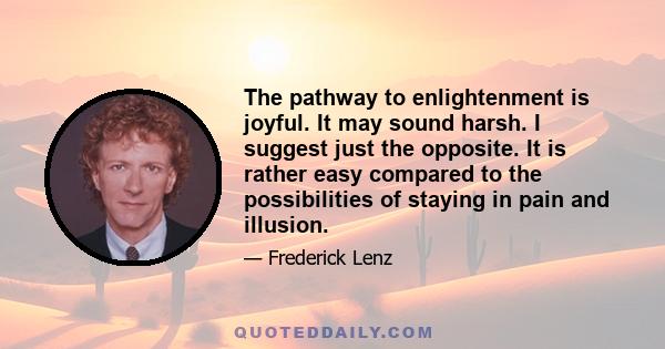 The pathway to enlightenment is joyful. It may sound harsh. I suggest just the opposite. It is rather easy compared to the possibilities of staying in pain and illusion.