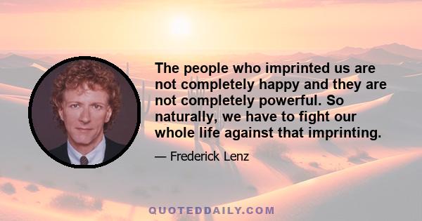 The people who imprinted us are not completely happy and they are not completely powerful. So naturally, we have to fight our whole life against that imprinting.