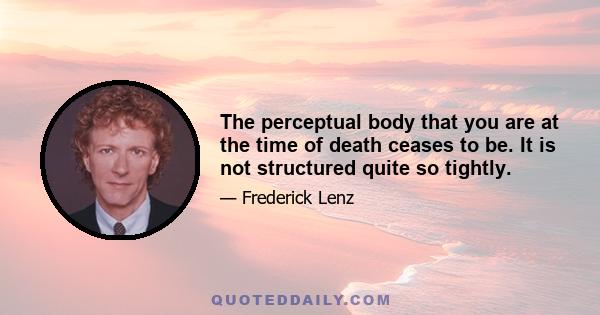 The perceptual body that you are at the time of death ceases to be. It is not structured quite so tightly.