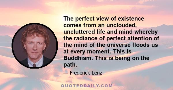 The perfect view of existence comes from an unclouded, uncluttered life and mind whereby the radiance of perfect attention of the mind of the universe floods us at every moment. This is Buddhism. This is being on the